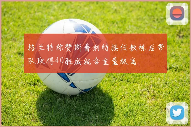 格兰特称赞斯普利特接任教练后带队取得40胜成就含金量极高