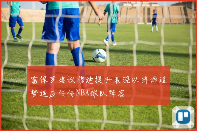 富保罗建议穆迪提升表现以挤掉追梦适应任何NBA球队阵容