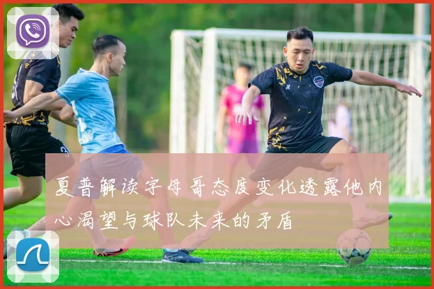 夏普解读字母哥态度变化透露他内心渴望与球队未来的矛盾