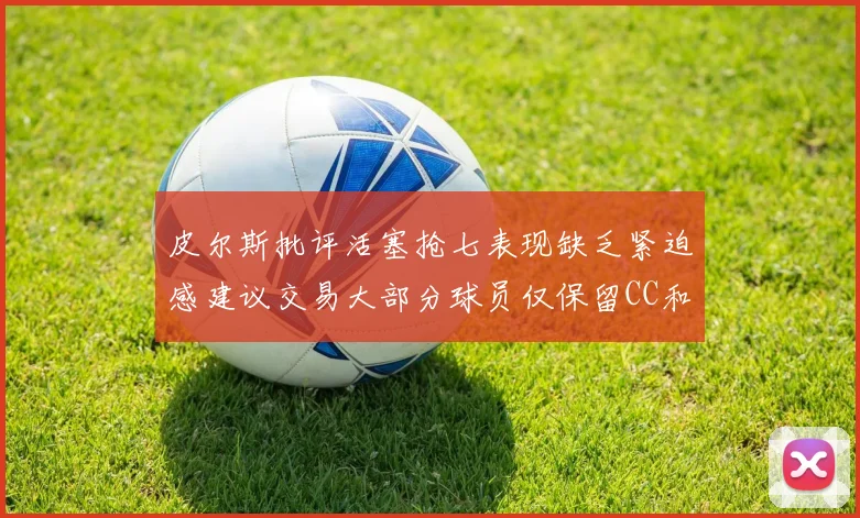 皮尔斯批评活塞抢七表现缺乏紧迫感建议交易大部分球员仅保留CC和詹金斯