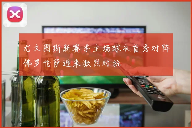 尤文图斯新赛季主场球衣首秀对阵佛罗伦萨迎来激烈对抗
