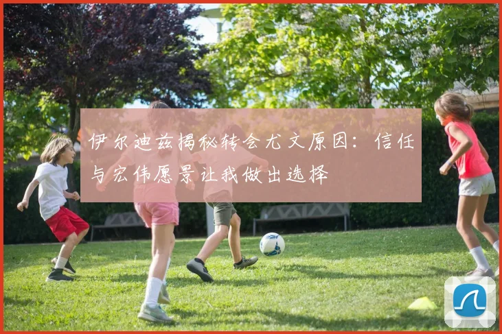 伊尔迪兹揭秘转会尤文原因：信任与宏伟愿景让我做出选择