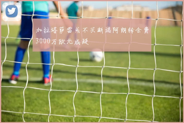 加拉塔萨雷或不买断诺阿朗转会费3000万欧元成疑