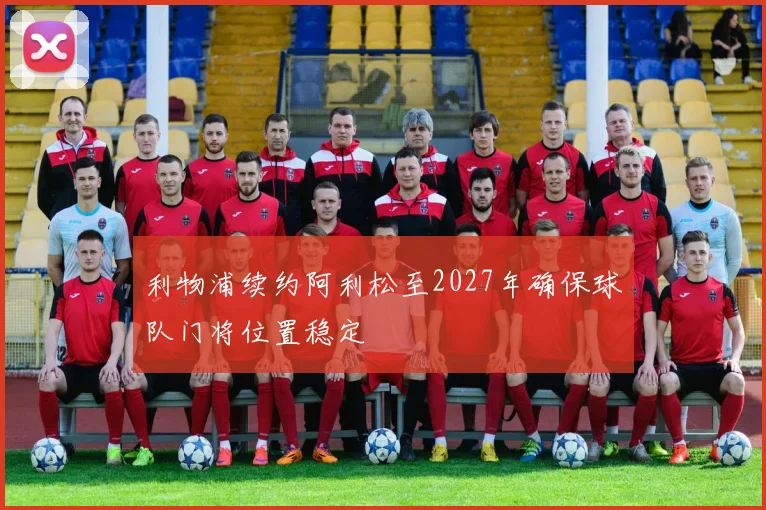 利物浦续约阿利松至2027年确保球队门将位置稳定