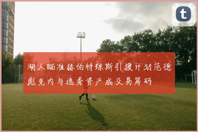 湖人瞄准赫伯特琼斯引援计划范德彪克内与选秀资产成交易筹码