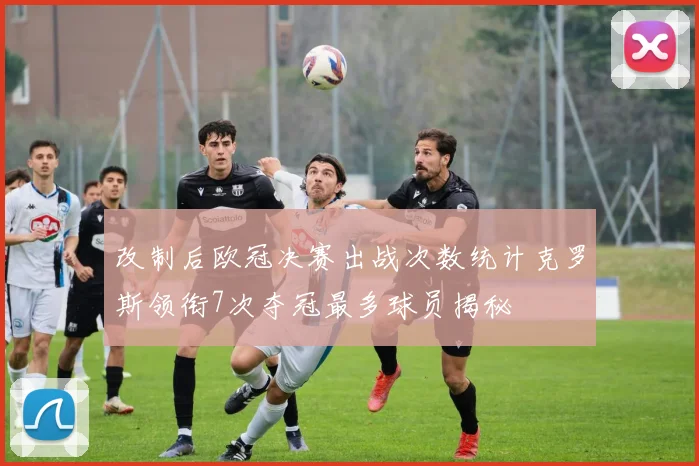 改制后欧冠决赛出战次数统计克罗斯领衔7次夺冠最多球员揭秘