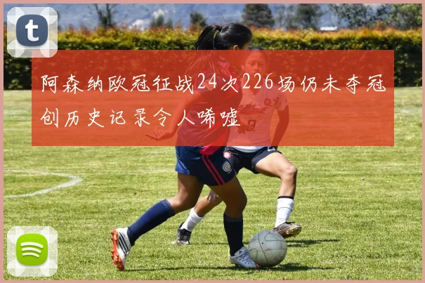 阿森纳欧冠征战24次226场仍未夺冠创历史记录令人唏嘘