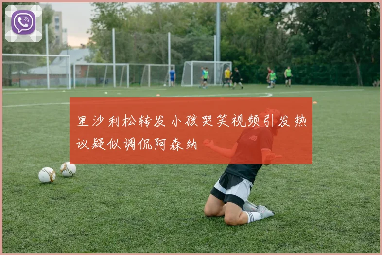 里沙利松转发小孩哭笑视频引发热议疑似调侃阿森纳