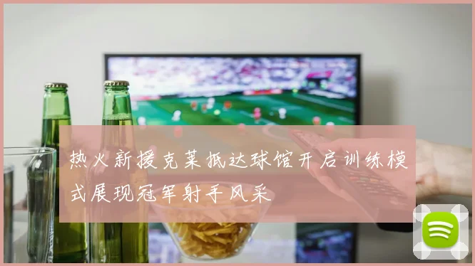 热火新援克莱抵达球馆开启训练模式展现冠军射手风采