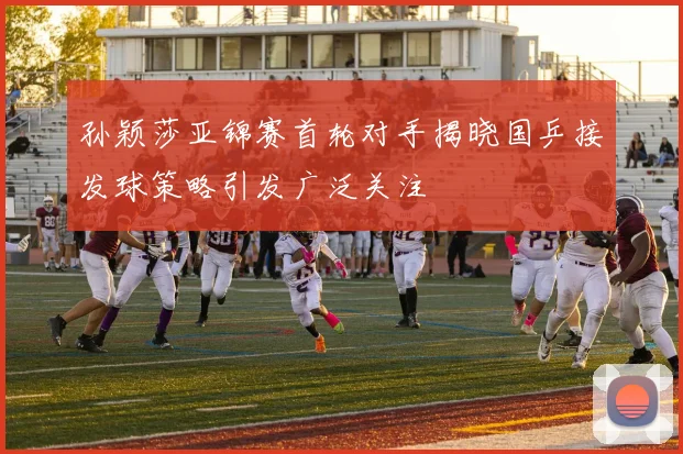 孙颖莎亚锦赛首轮对手揭晓国乒接发球策略引发广泛关注